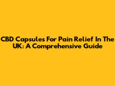 CBD Capsules For Pain Relief In The UK: A Comprehensive Guide