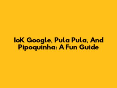 IoK Google, Pula Pula, And Pipoquinha: A Fun Guide
